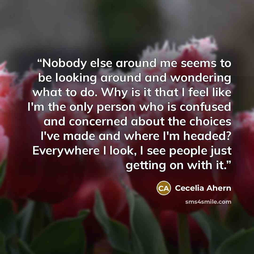 “Nobody else around me seems to be looking around and wondering what to do. Why is it that I feel like I'm the only person who is confused and concerned about the choices I've made and where I'm headed? Everywhere I look, I see people just getting on with it.” quote by Cecelia Ahern