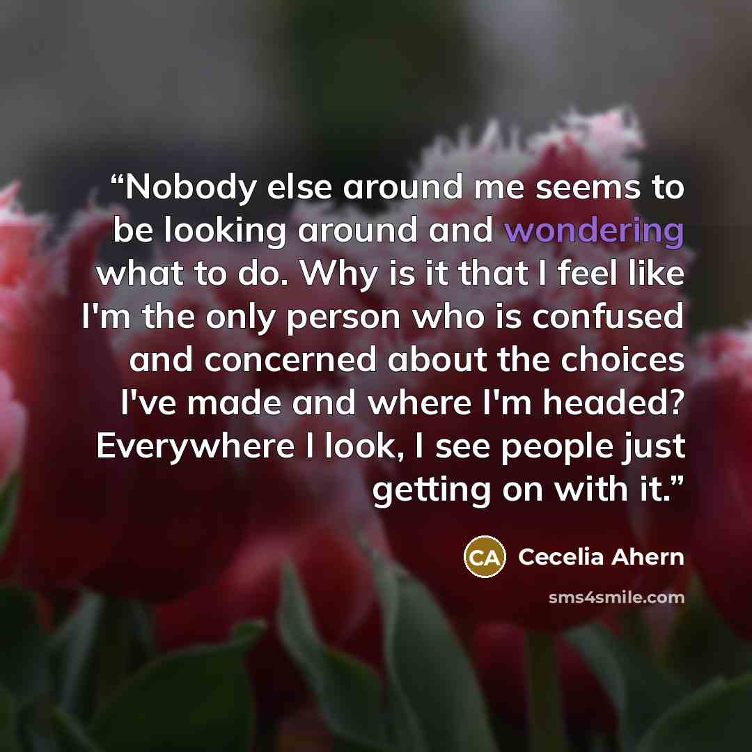 “Nobody else around me seems to be looking around and wondering what to do. Why is it that I feel like I'm the only person who is confused and concerned about the choices I've made and where I'm headed? Everywhere I look, I see people just getting on with it.” quote by Cecelia Ahern