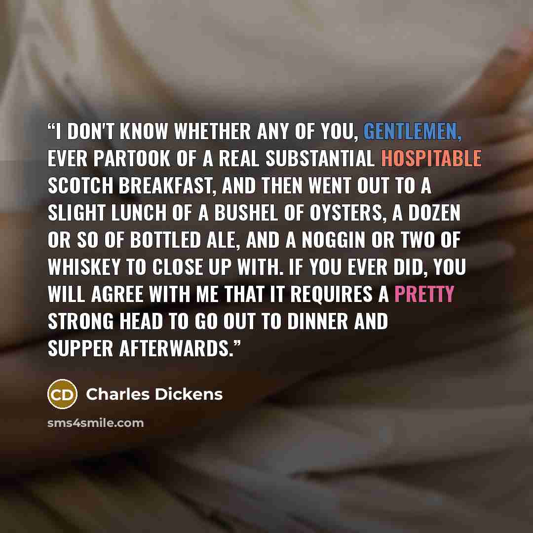 “I don't know whether any of you, gentlemen, ever partook of a real substantial hospitable Scotch breakfast, and then went out to a slight lunch of a bushel of oysters, a dozen or so of bottled ale, and a noggin or two of whiskey to close up with. If you ever did, you will agree with me that it…” quote by Charles Dickens