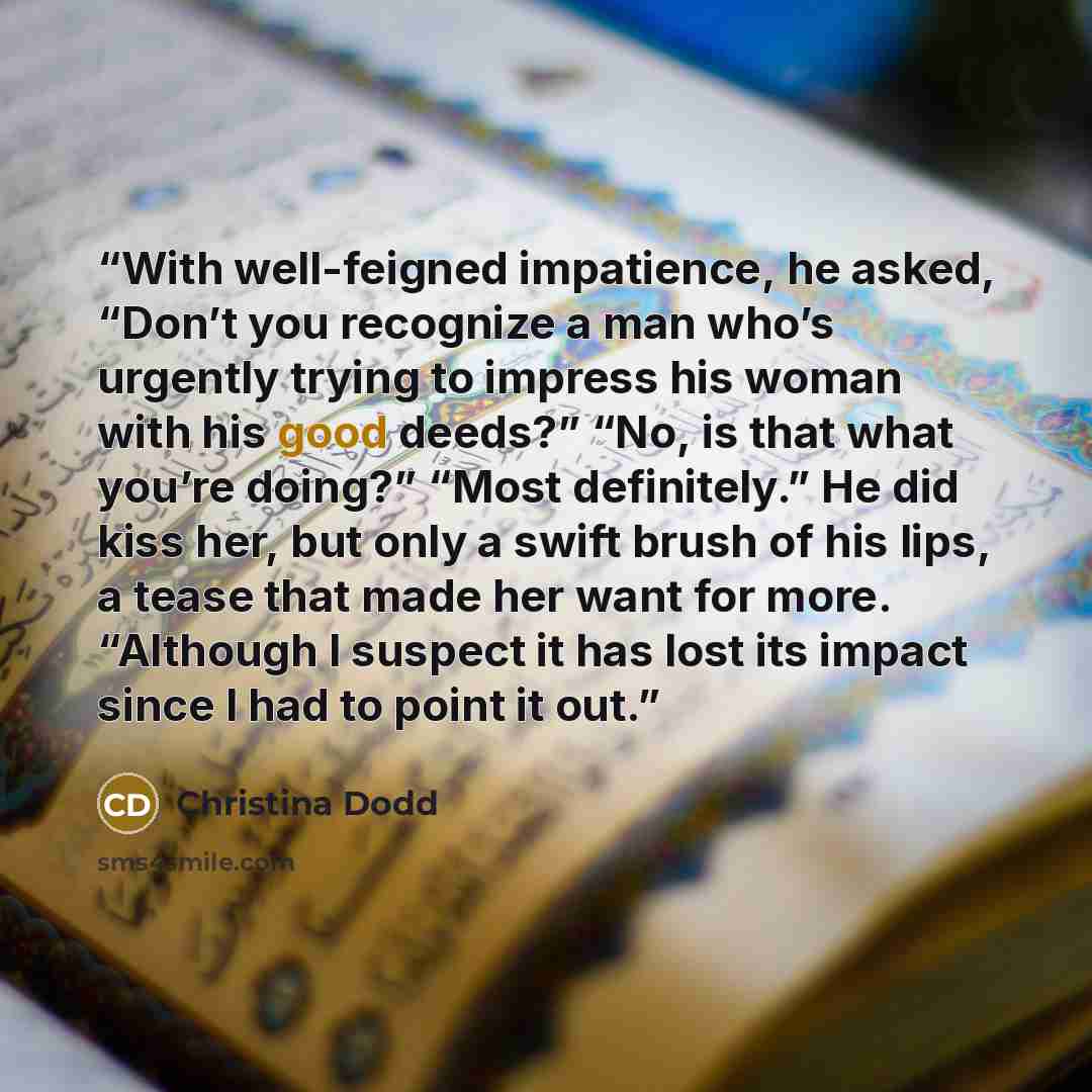 “With well-feigned impatience, he asked, “Don’t you recognize a man who’s urgently trying to impress his woman with his good deeds?” “No, is that what you’re doing?” “Most definitely.” He did kiss her, but only a swift brush of his lips, a tease that made her want for more. “Although I suspect it…” quote by Christina Dodd