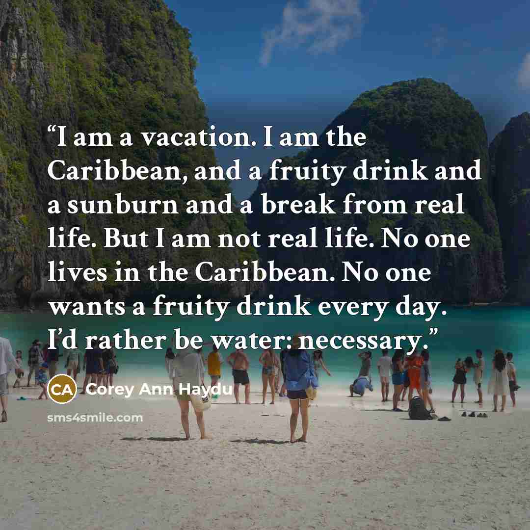 “I am a vacation. I am the Caribbean, and a fruity drink and a sunburn and a break from real life. But I am not real life. No one lives in the Caribbean. No one wants a fruity drink every day. I’d rather be water: necessary.” quote by Corey Ann Haydu