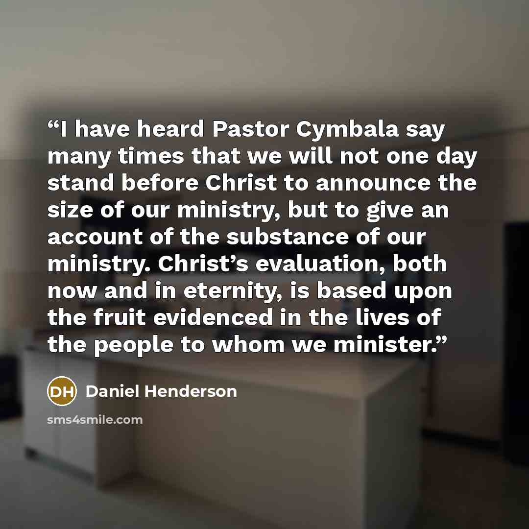 “I have heard Pastor Cymbala say many times that we will not one day stand before Christ to announce the size of our ministry, but to give an account of the substance of our ministry. Christ’s evaluation, both now and in eternity, is based upon the fruit evidenced in the lives of the people to whom…” quote by Daniel Henderson