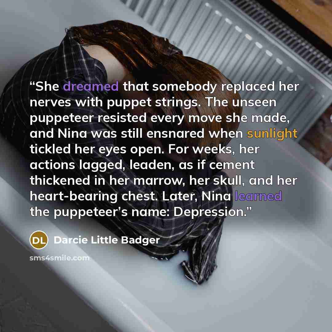 “She dreamed that somebody replaced her nerves with puppet strings. The unseen puppeteer resisted every move she made, and Nina was still ensnared when sunlight tickled her eyes open. For weeks, her actions lagged, leaden, as if cement thickened in her marrow, her skull, and her heart-bearing…” quote by Darcie Little Badger