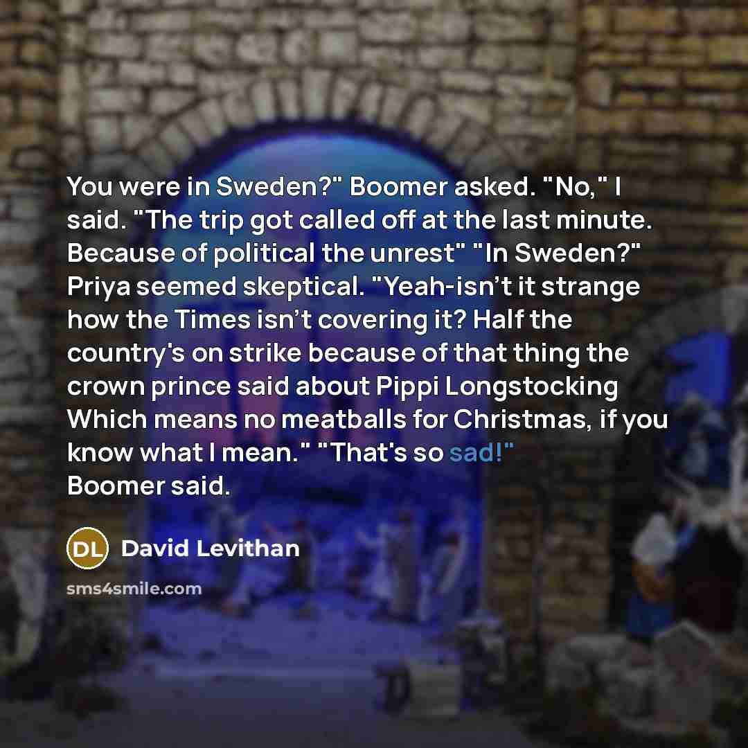 “You were in Sweden?" Boomer asked. "No," I said. "The…” quote by David Levithan
