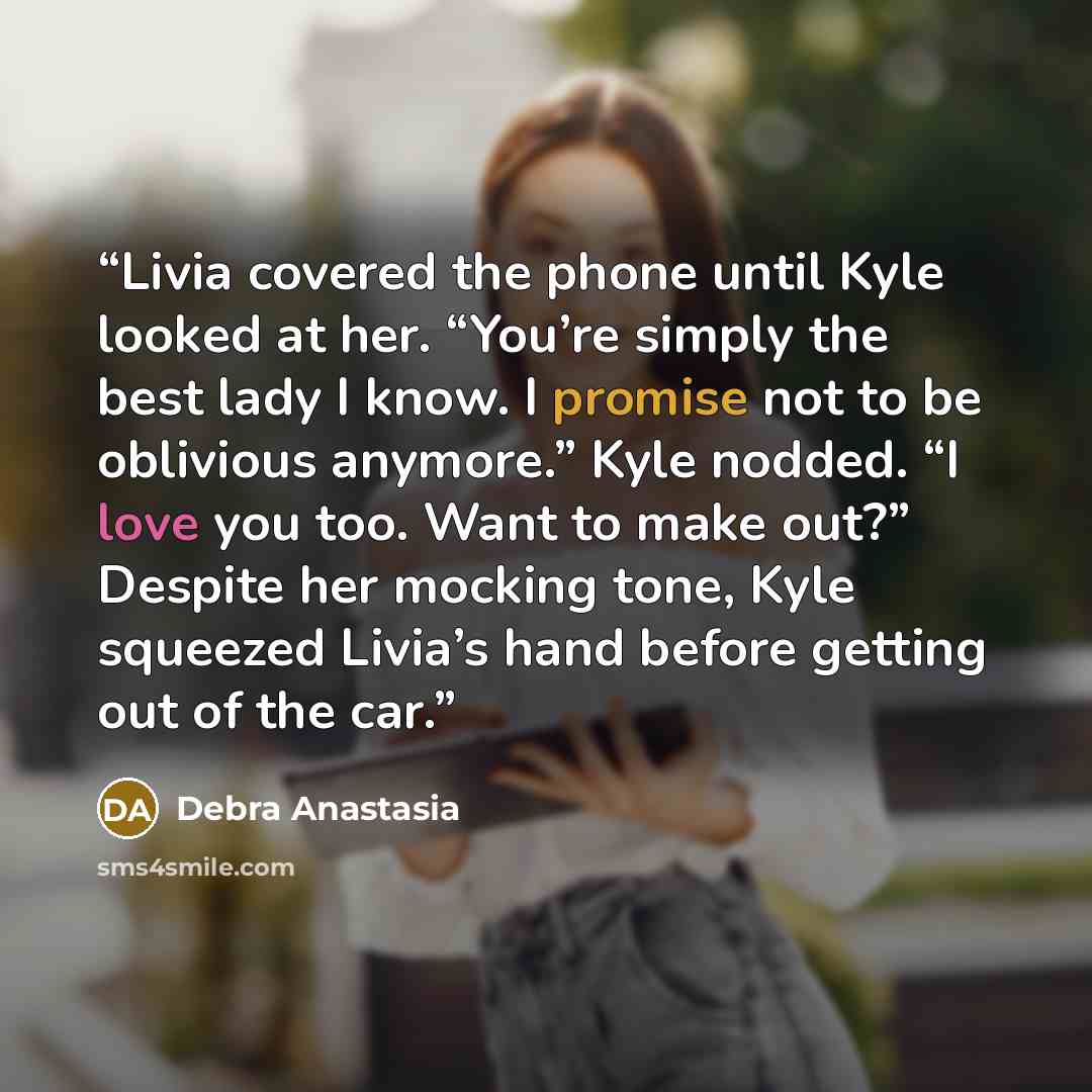 “Livia covered the phone until Kyle looked at her. “You’re simply the best lady I know. I promise not to be oblivious anymore.” Kyle nodded. “I love you too. Want to make out?” Despite her mocking tone, Kyle squeezed Livia’s hand before getting out of the car.” quote by Debra Anastasia