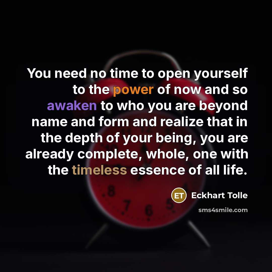 “You need no time to open yourself to the power of now and so awaken to who you are beyond name and form and realize that in the depth of your being, you are already complete, whole, one with the timeless essence of all life.” quote by Eckhart Tolle