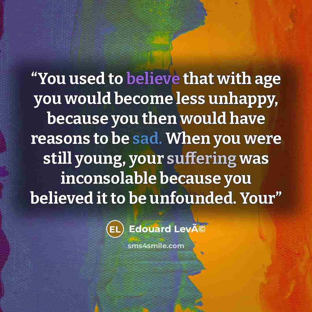 “You used to believe that with age you would become less unhappy, because you then would have reasons to be sad. When you were still young, your suffering was inconsolable because you believed it to be unfounded. Your” quote by Edouard LevÃ©