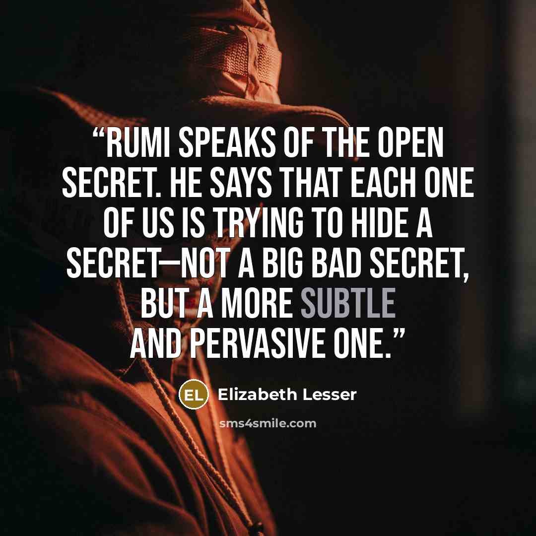 “Rumi speaks of the Open Secret. He says that each one of us is trying to hide a secret—not a big bad secret, but a more subtle and pervasive one.” quote by Elizabeth Lesser