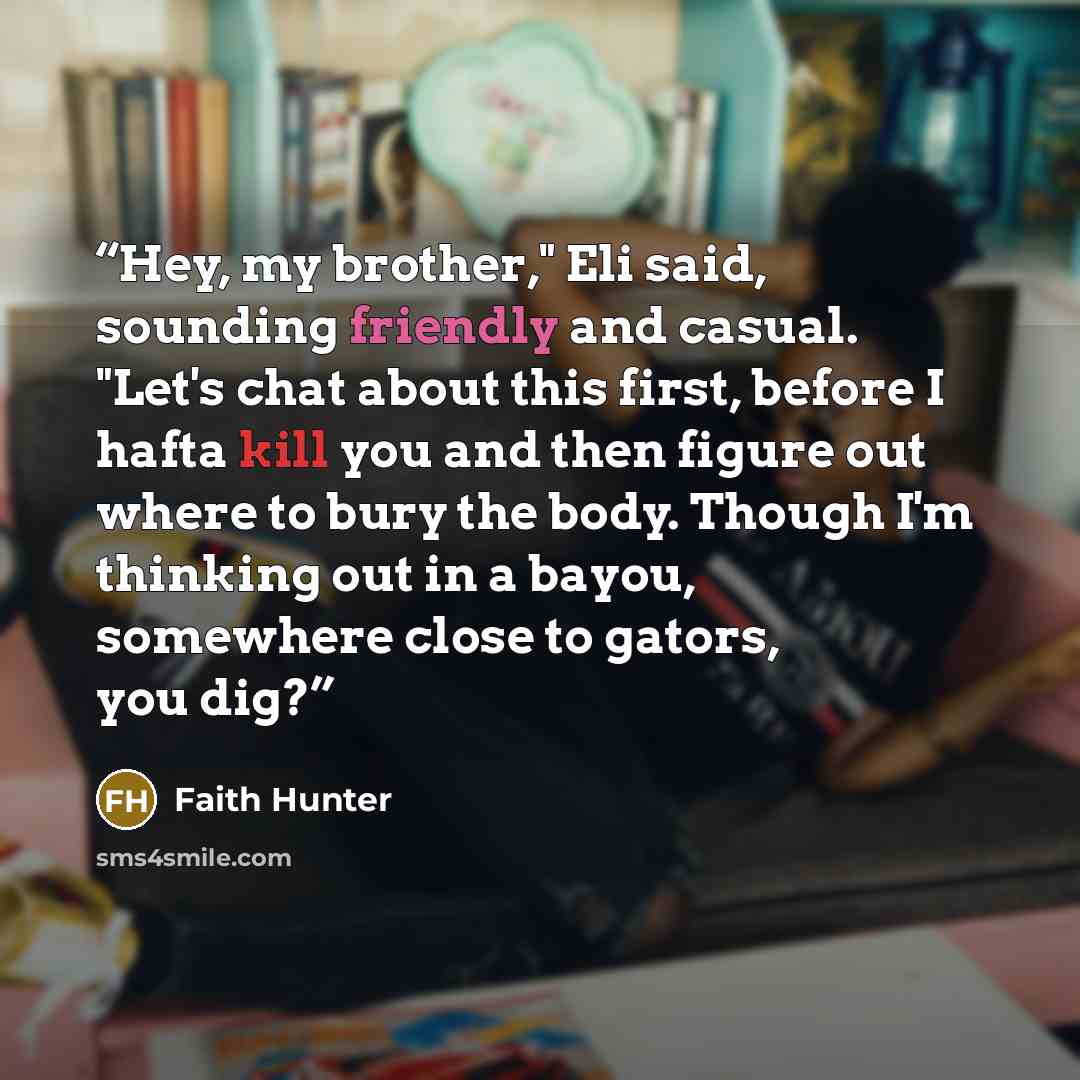 “Hey, my brother," Eli said, sounding friendly and casual. "Let's chat about this first, before I hafta kill you and then figure out where to bury the body. Though I'm thinking out in a bayou, somewhere close to gators, you dig?” quote by Faith Hunter