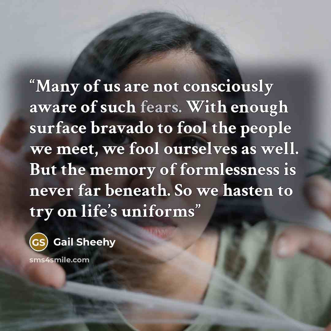 “Many of us are not consciously aware of such fears. With enough surface bravado to fool the people we meet, we fool ourselves as well. But the memory of formlessness is never far beneath. So we hasten to try on life’s uniforms” quote by Gail Sheehy