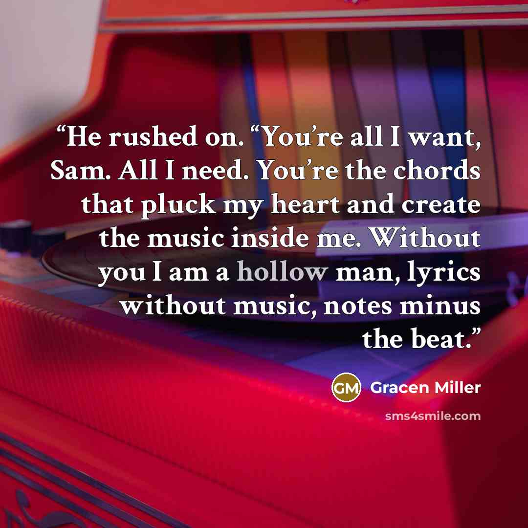 “He rushed on. “You’re all I want, Sam. All I need. You’re the chords that pluck my heart and create the music inside me. Without you I am a hollow man, lyrics without music, notes minus the beat.” quote by Gracen Miller