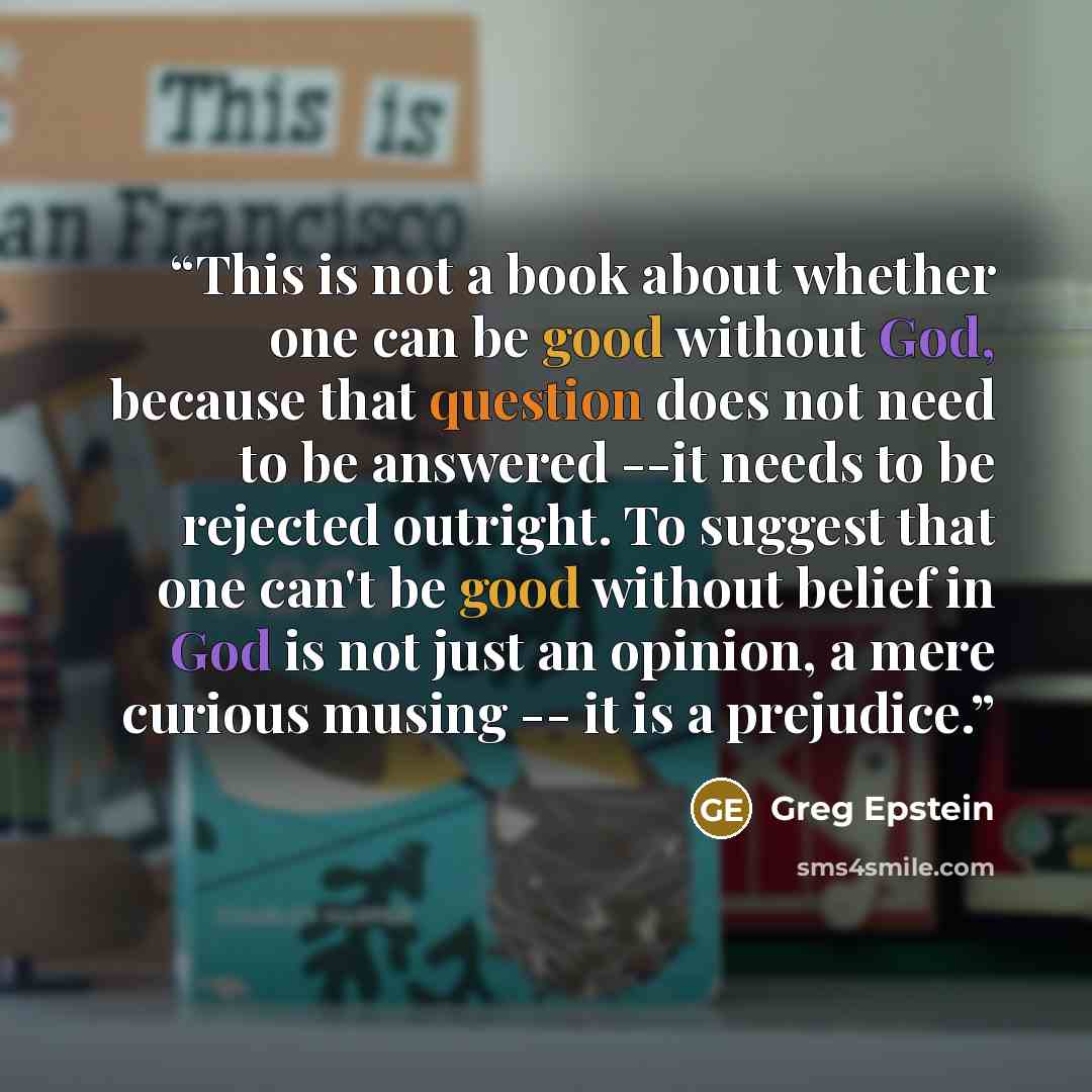 “This is not a book about whether one can be good without God, because that question does not need to be answered --it needs to be rejected outright. To suggest that one can't be good without belief in God is not just an opinion, a mere curious musing -- it is a prejudice.” quote by Greg Epstein