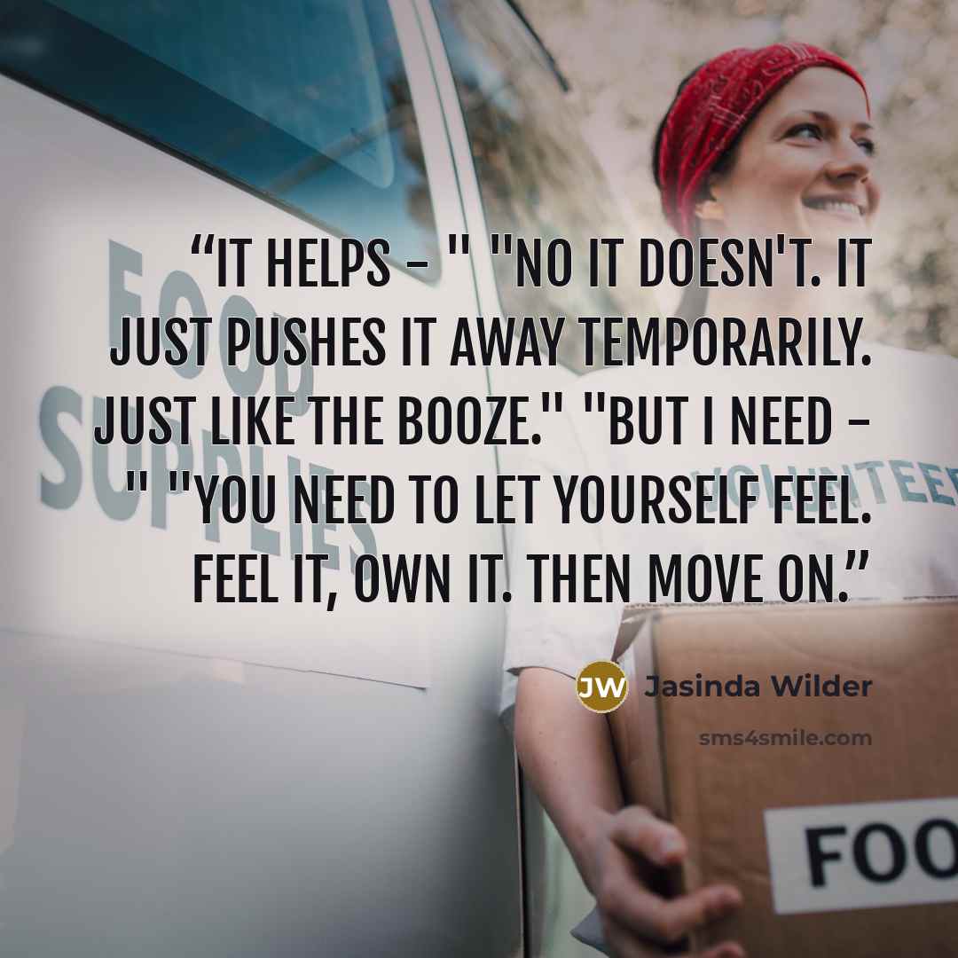 “It helps - " "No it doesn't. It just pushes it away temporarily. Just like the booze." "But I need - " "You need to let yourself feel. Feel it, own it. Then move on.” quote by Jasinda Wilder