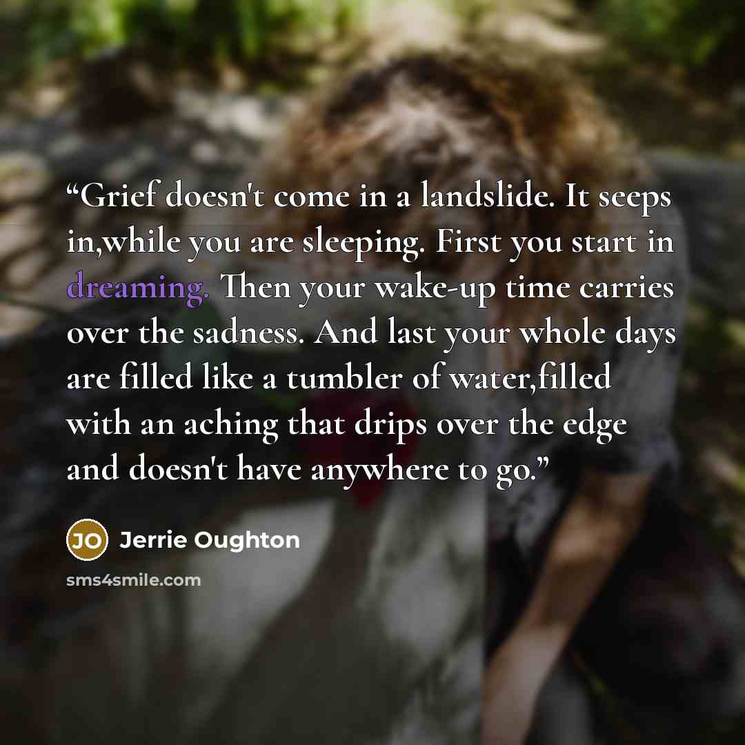 “Grief doesn't come in a landslide. It seeps in,while you are sleeping. First you start in dreaming. Then your wake-up time carries over the sadness. And last your whole days are filled like a tumbler of water,filled with an aching that drips over the edge and doesn't have anywhere to go.” quote by Jerrie Oughton