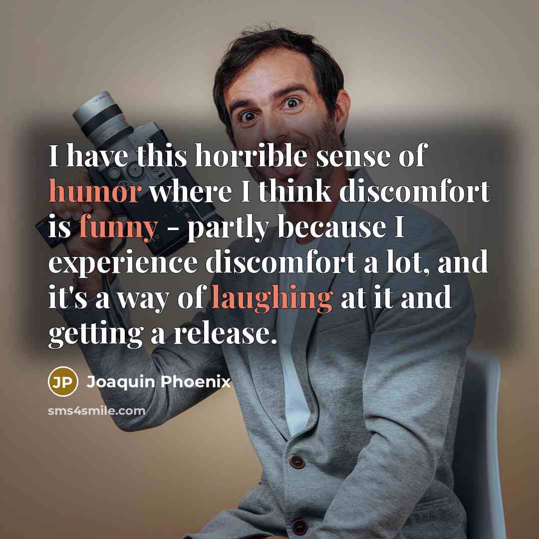 “I have this horrible sense of humor where I think discomfort is funny - partly because I experience discomfort a lot, and it's a way of laughing at it and getting a release.” quote by Joaquin Phoenix