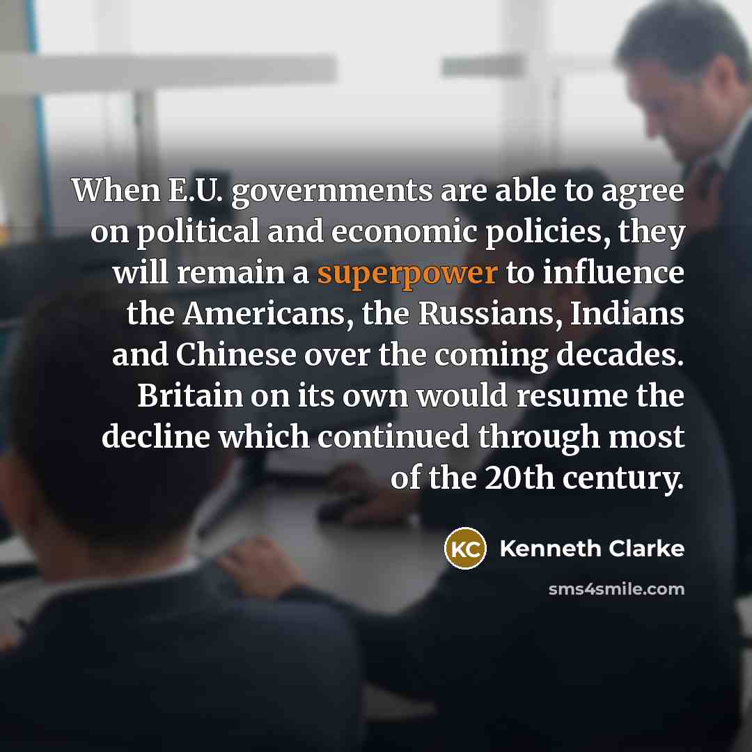 “When E.U. governments are able to agree on political and economic policies, they will remain a superpower to influence the Americans, the Russians, Indians and Chinese over the coming decades. Britain on its own would resume the decline which continued through most of the 20th century.” quote by Kenneth Clarke