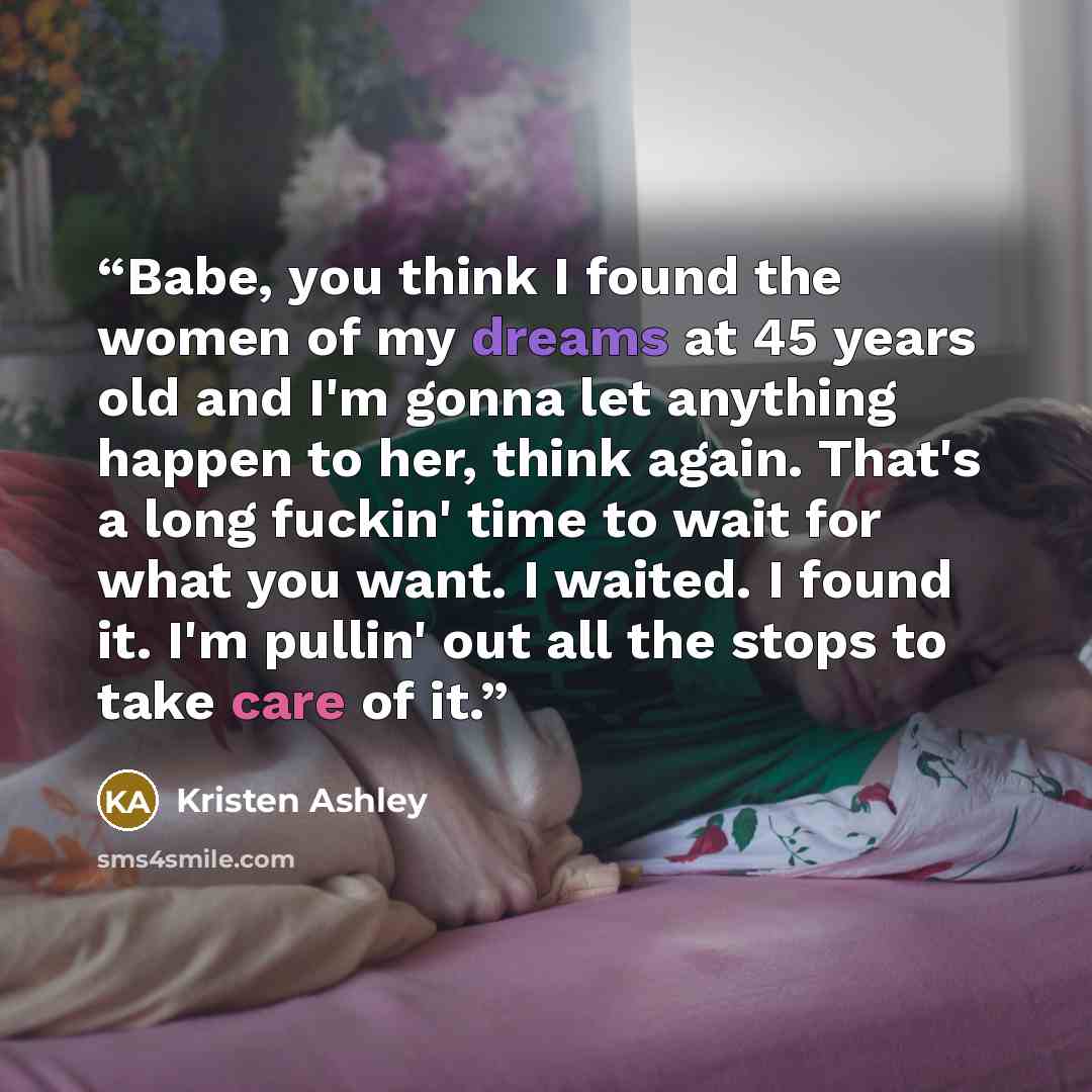 “Babe, you think I found the women of my dreams at 45 years old and I'm gonna let anything happen to her, think again. That's a long fuckin' time to wait for what you want. I waited. I found it. I'm pullin' out all the stops to take care of it.” quote by Kristen Ashley