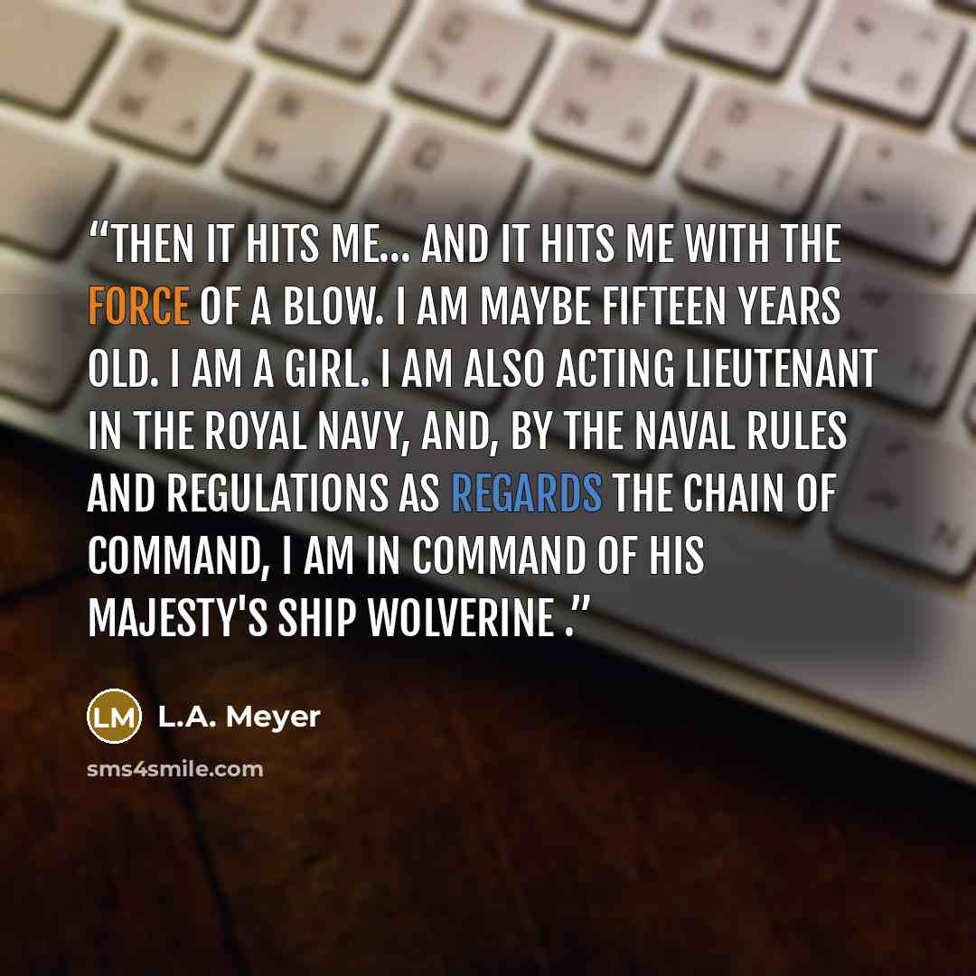 “Then it hits me… And it hits me with the force of a blow. I am maybe fifteen years old. I am a girl. I am also acting lieutenant in the Royal Navy, and, by the Naval Rules and Regulations as regards the chain of command, I am in command of His Majesty's Ship Wolverine .” quote by L.A. Meyer