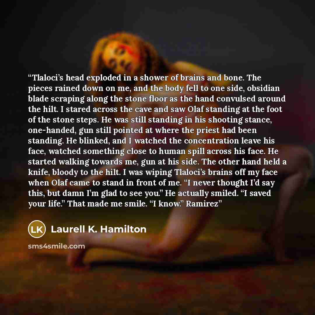 “Tlaloci’s head exploded in a shower of brains and bone. The pieces rained down on me, and the body fell to one side, obsidian blade scraping along the stone floor as the hand convulsed around the hilt. I stared across the cave and saw Olaf standing at the foot of the stone steps. He was still…” quote by Laurell K. Hamilton