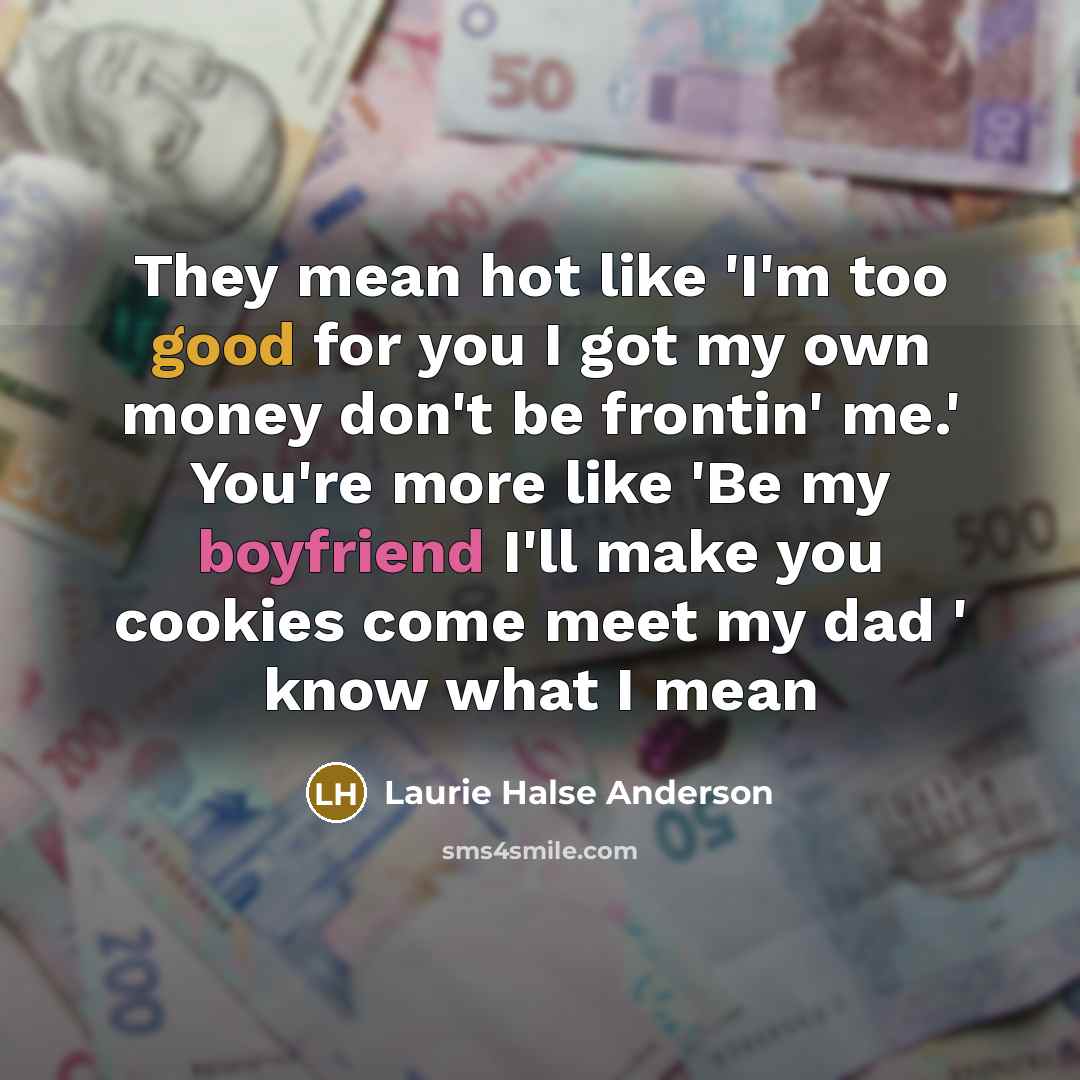 “They mean hot like 'I'm too good for you I got my own money don't be frontin' me.' You're more like 'Be my boyfriend I'll make you cookies come meet my dad ' know what I mean” quote by Laurie Halse Anderson
