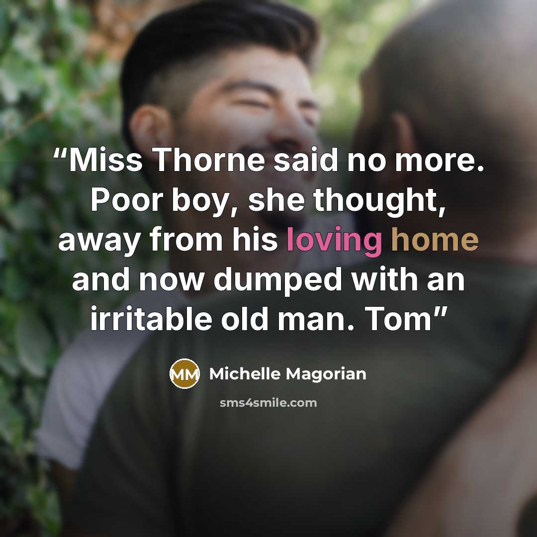 “Miss Thorne said no more. Poor boy, she thought, away from his loving home and now dumped with an irritable old man. Tom” quote by Michelle Magorian