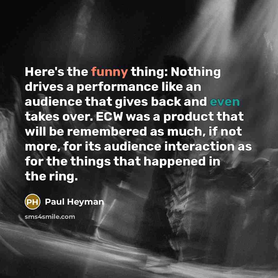 “Here's the funny thing: Nothing drives a performance like an audience that gives back and even takes over. ECW was a product that will be remembered as much, if not more, for its audience interaction as for the things that happened in the ring.” quote by Paul Heyman