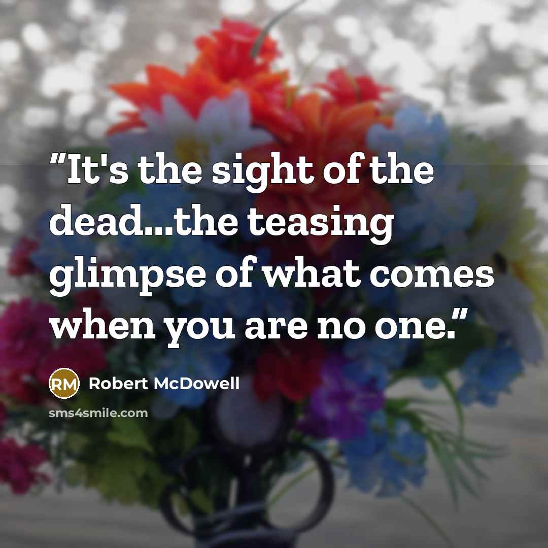 “It's the sight of the dead...the teasing glimpse of what comes when you are no one.” quote by Robert McDowell