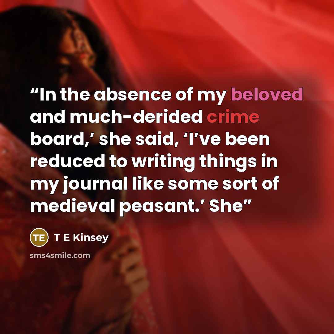 “In the absence of my beloved and much-derided crime board,’ she said, ‘I’ve been reduced to writing things in my journal like some sort of medieval peasant.’ She” quote by T E Kinsey