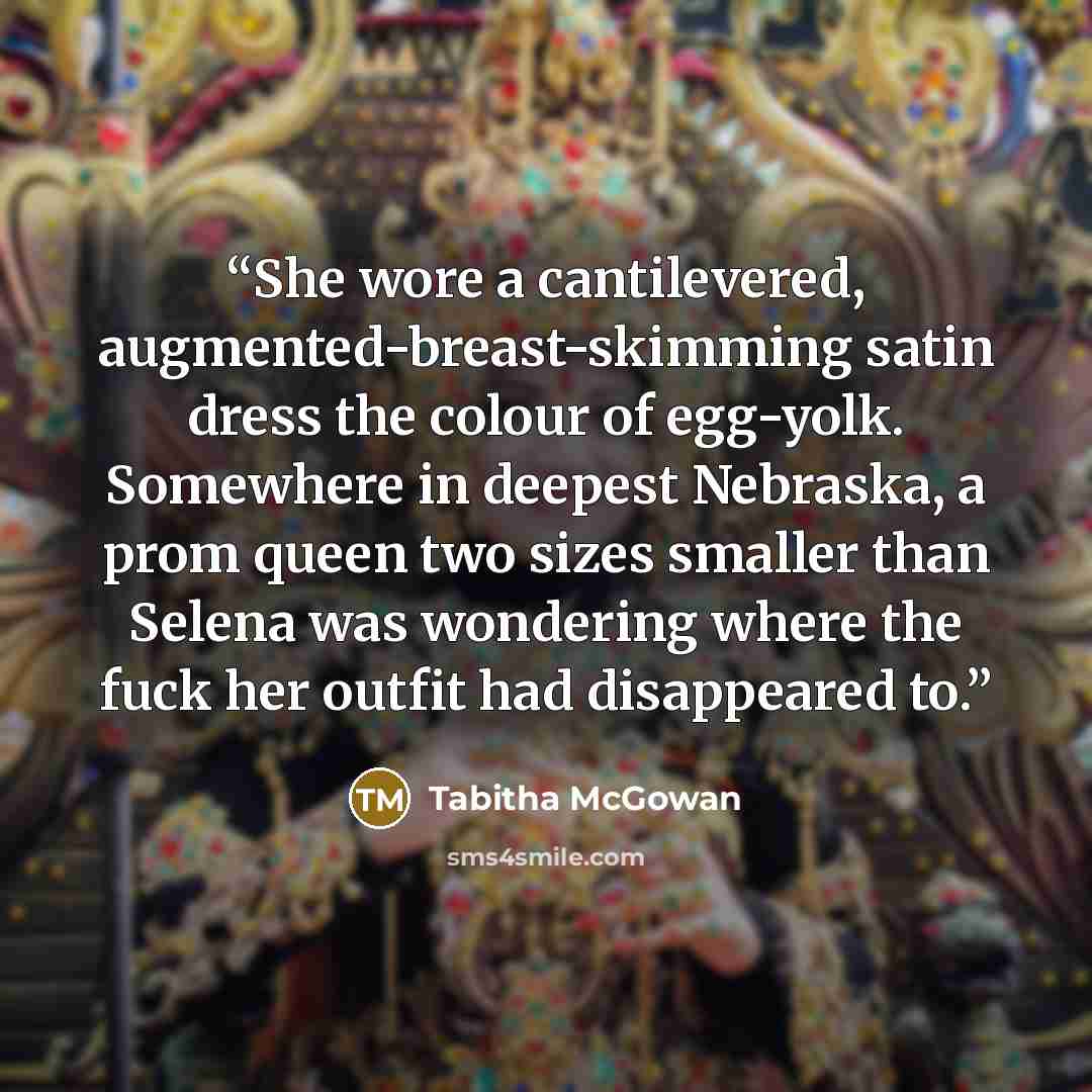 “She wore a cantilevered, augmented-breast-skimming satin dress the colour of egg-yolk. Somewhere in deepest Nebraska, a prom queen two sizes smaller than Selena was wondering where the fuck her outfit had disappeared to.” quote by Tabitha McGowan
