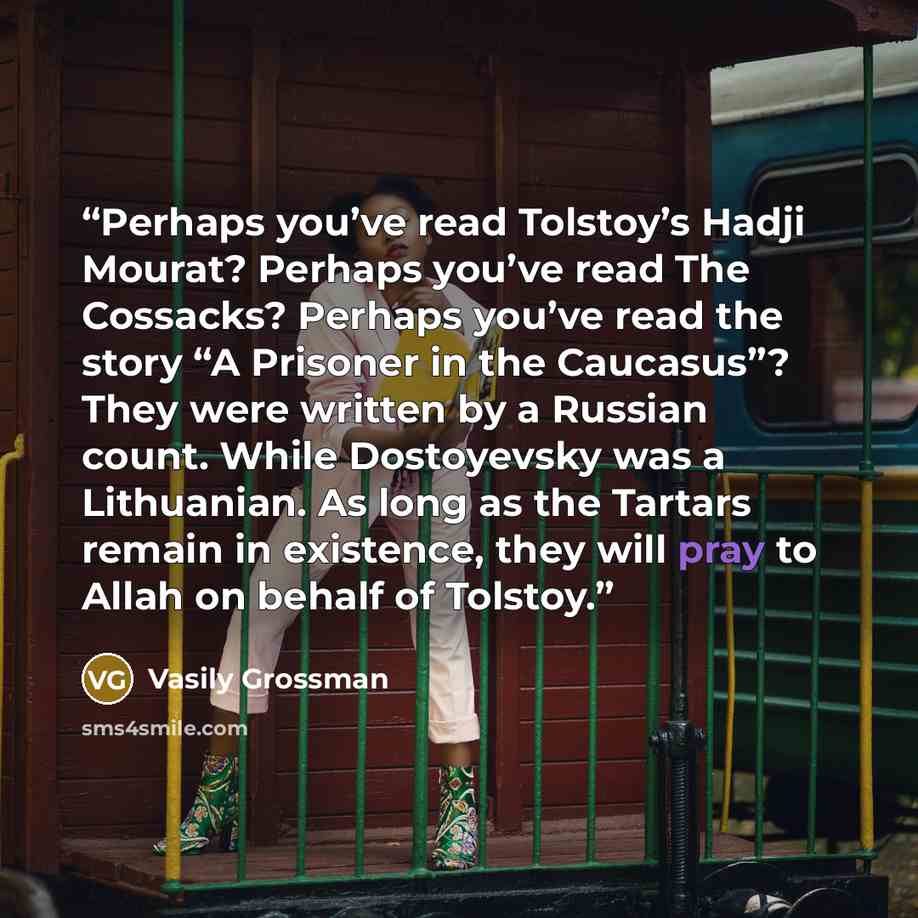 “Perhaps you’ve read Tolstoy’s Hadji Mourat? Perhaps you’ve read The Cossacks? Perhaps you’ve read the story “A Prisoner in the Caucasus”? They were written by a Russian count. While Dostoyevsky was a Lithuanian. As long as the Tartars remain in existence, they will pray to Allah on behalf of…” quote by Vasily Grossman