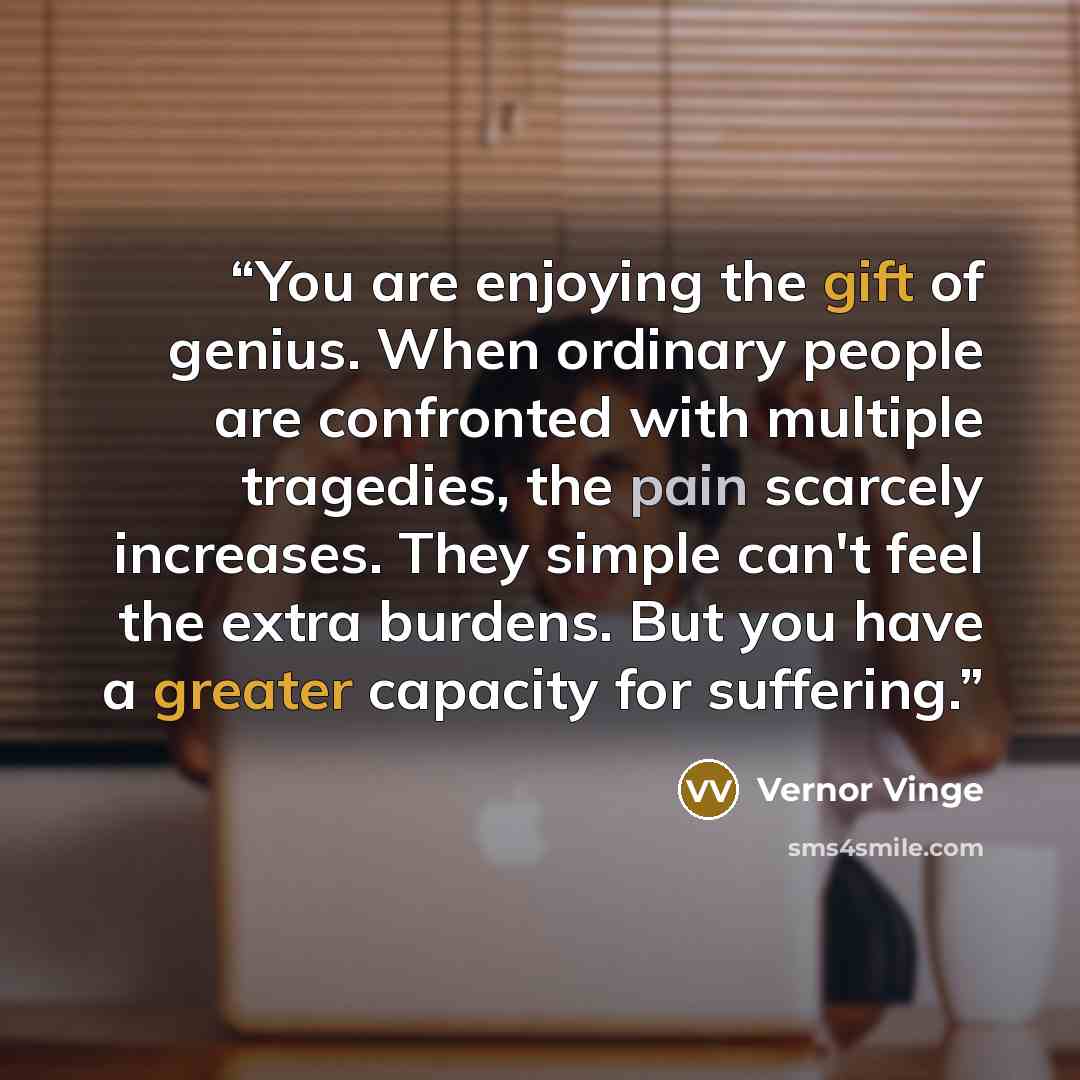 “You are enjoying the gift of genius. When ordinary people are confronted with multiple tragedies, the pain scarcely increases. They simple can't feel the extra burdens. But you have a greater capacity for suffering.” quote by Vernor Vinge