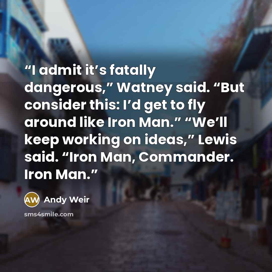 “I admit it’s fatally dangerous,” Watney said. “But consider this: I’d get to fly around like Iron Man.” “We’ll keep working on ideas,” Lewis said. “Iron Man, Commander. Iron Man.” quote by Andy Weir