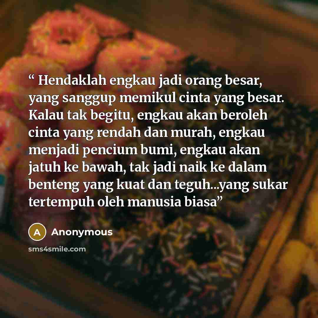 “Hendaklah engkau jadi orang besar, yang sanggup memikul cinta yang besar. Kalau tak begitu, engkau akan beroleh cinta yang rendah dan murah, engkau menjadi pencium bumi, engkau akan jatuh ke bawah, tak jadi naik ke dalam benteng yang kuat dan teguh...yang sukar tertempuh oleh manusia biasa” quote by Anonymous