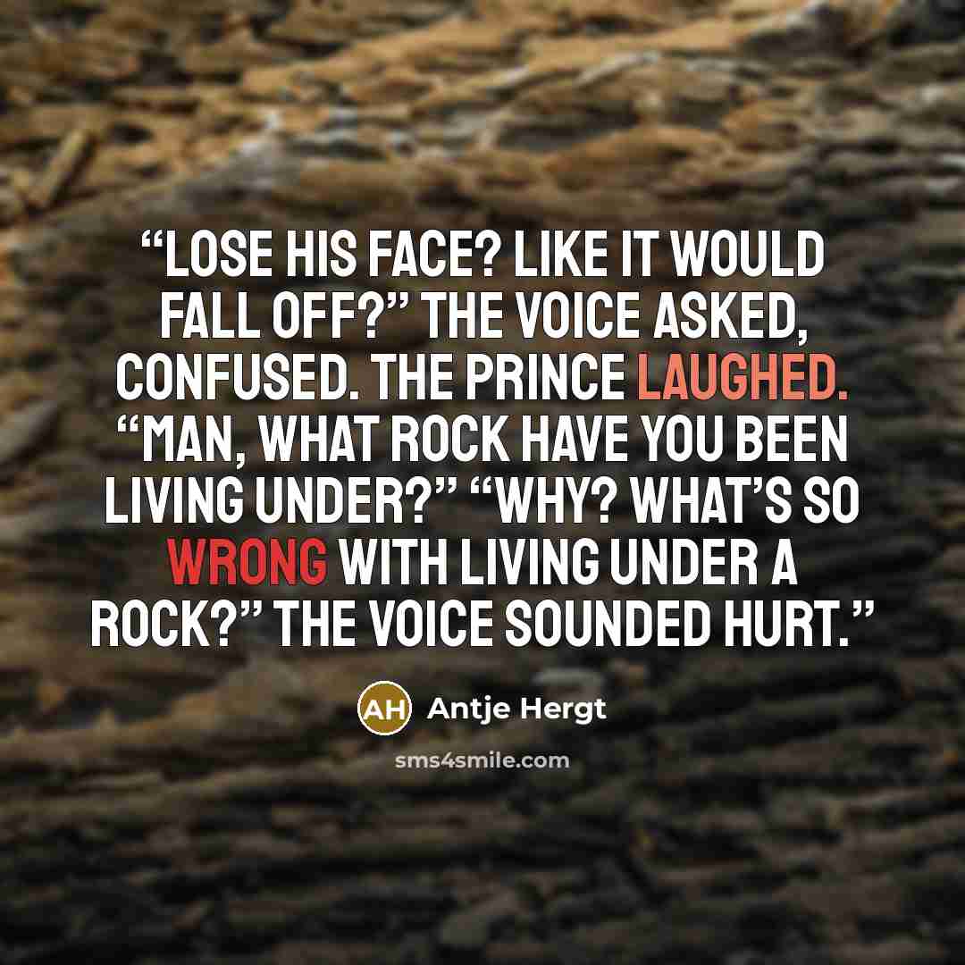 “Lose his face? Like it would fall off?” the voice asked, confused. The prince laughed. “Man, what rock have you been living under?” “Why? What’s so wrong with living under a rock?” The voice sounded hurt.” quote by Antje Hergt