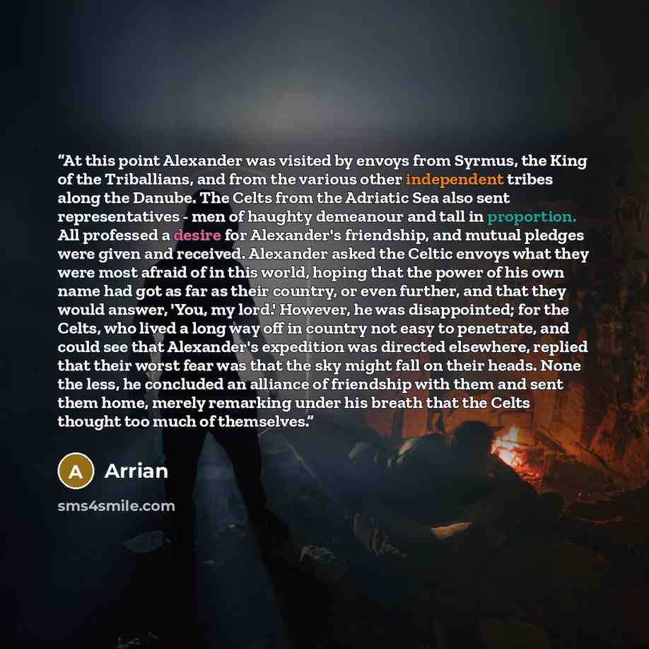 “At this point Alexander was visited by envoys from Syrmus, the King of the Triballians, and from the various other independent tribes along the Danube. The Celts from the Adriatic Sea also sent representatives - men of haughty demeanour and tall in proportion. All professed a desire for…” quote by Arrian
