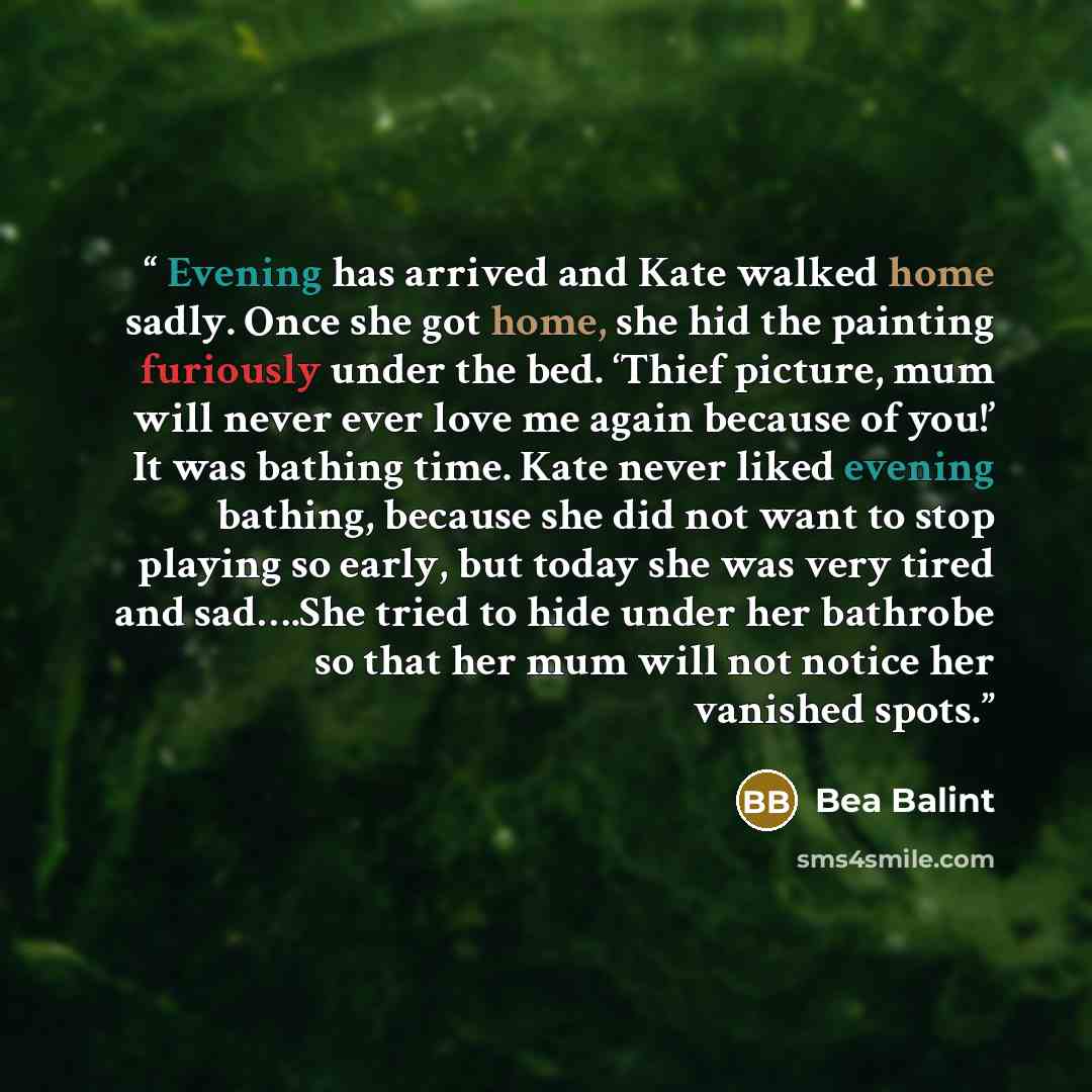 “Evening has arrived and Kate walked home sadly. Once she got home, she hid the painting furiously under the bed. ‘Thief picture, mum will never ever love me again because of you!’ It was bathing time. Kate never liked evening bathing, because she did not want to stop playing so early, but today…” quote by Bea Balint
