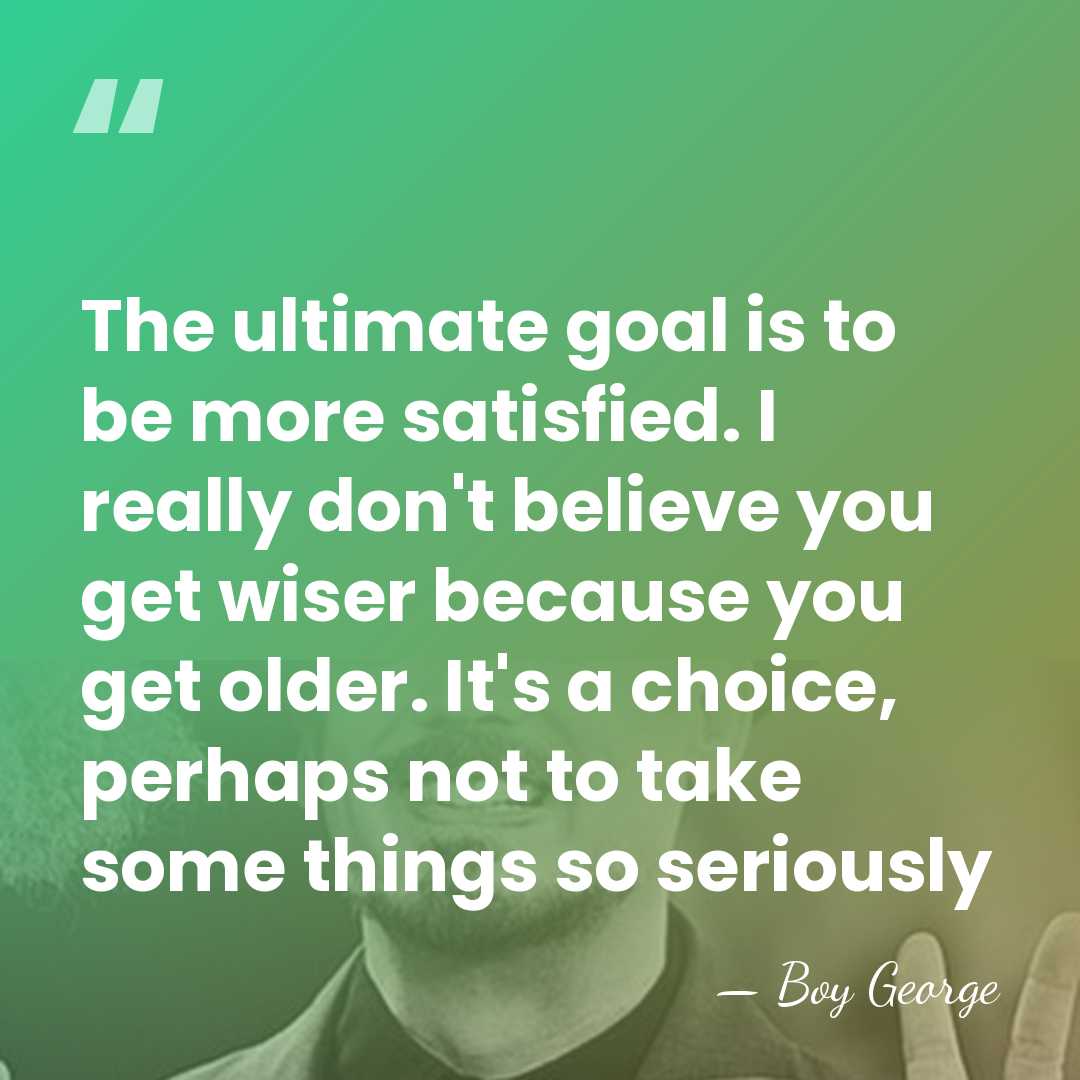 The ultimate goal is to be more satisfied. I really don't believe&hellip; - Boy George