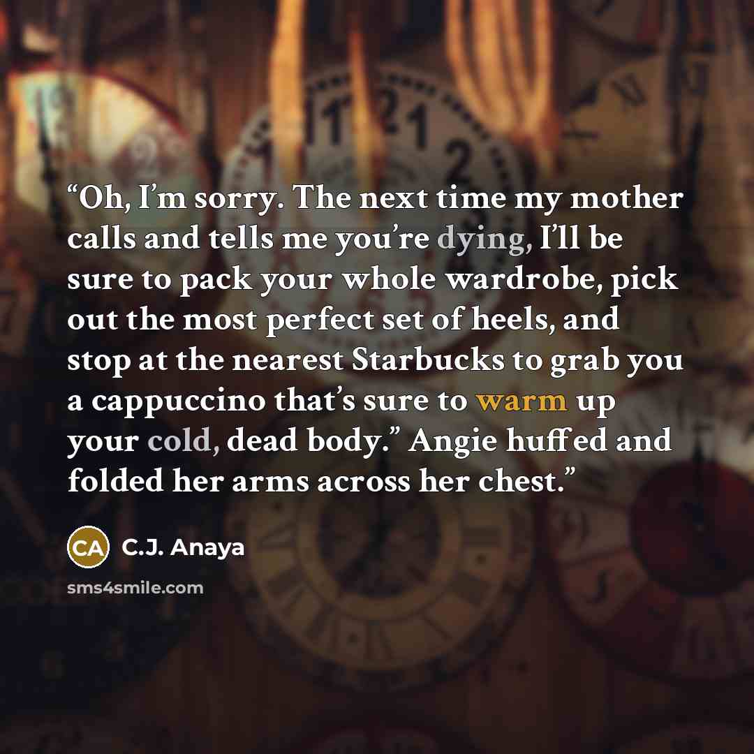 “Oh, I’m sorry. The next time my mother calls and tells me you’re dying, I’ll be sure to pack your whole wardrobe, pick out the most perfect set of heels, and stop at the nearest Starbucks to grab you a cappuccino that’s sure to warm up your cold, dead body.” Angie huffed and folded her arms across…” quote by C.J. Anaya