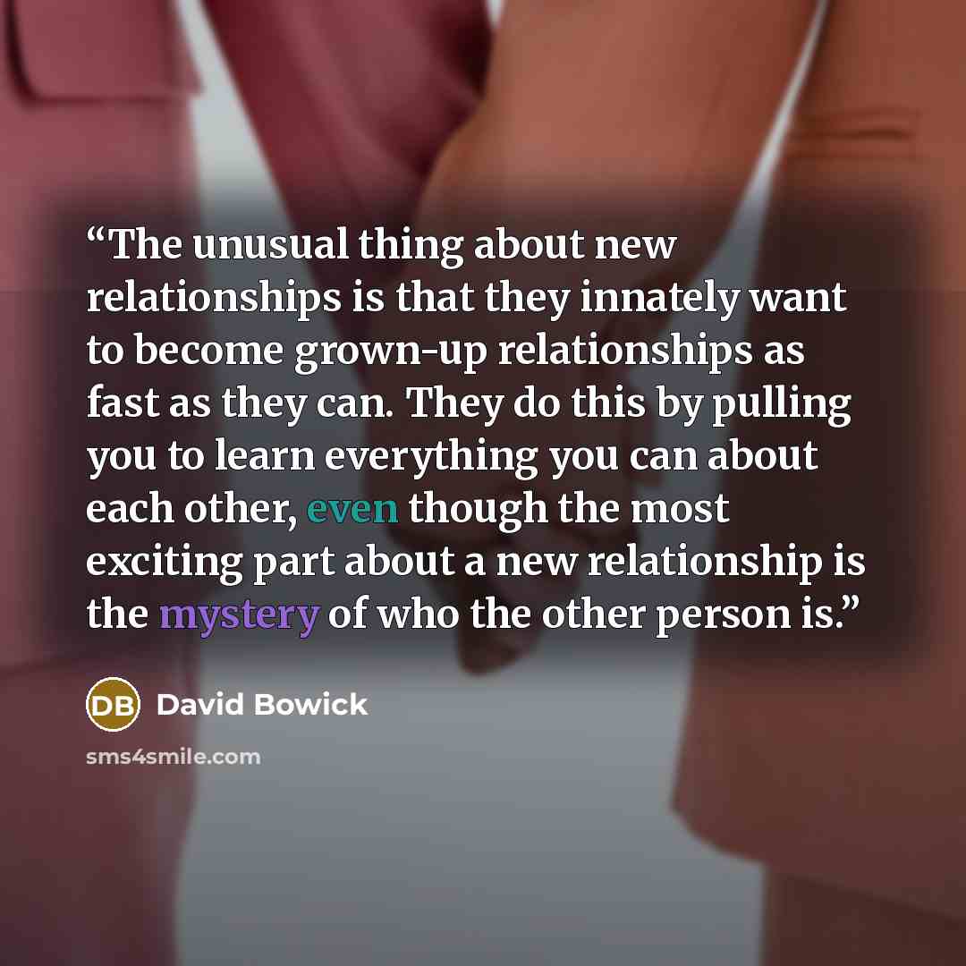 “The unusual thing about new relationships is that they innately want to become grown-up relationships as fast as they can. They do this by pulling you to learn everything you can about each other, even though the most exciting part about a new relationship is the mystery of who the other person is.” quote by David Bowick