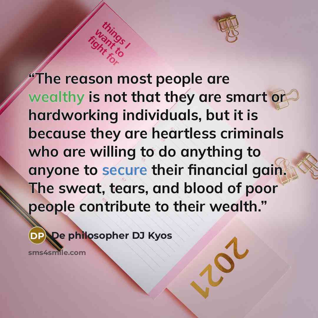 “The reason most people are wealthy is not that they are smart or hardworking individuals, but it is because they are heartless criminals who are willing to do anything to anyone to secure their financial gain. The sweat, tears, and blood of poor people contribute to their wealth.” quote by De philosopher DJ Kyos