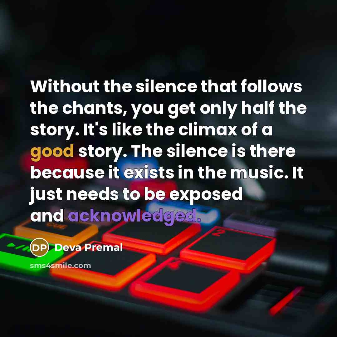 “Without the silence that follows the chants, you get only half the story. It's like the climax of a good story. The silence is there because it exists in the music. It just needs to be exposed and acknowledged.” quote by Deva Premal