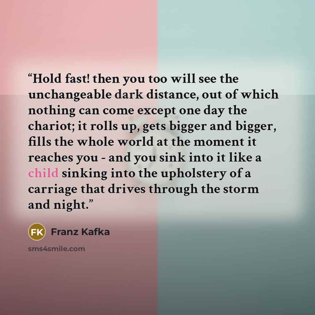 “Hold fast! then you too will see the unchangeable dark distance, out of which nothing can come except one day the chariot; it rolls up, gets bigger and bigger, fills the whole world at the moment it reaches you - and you sink into it like a child sinking into the upholstery of a carriage that…” quote by Franz Kafka