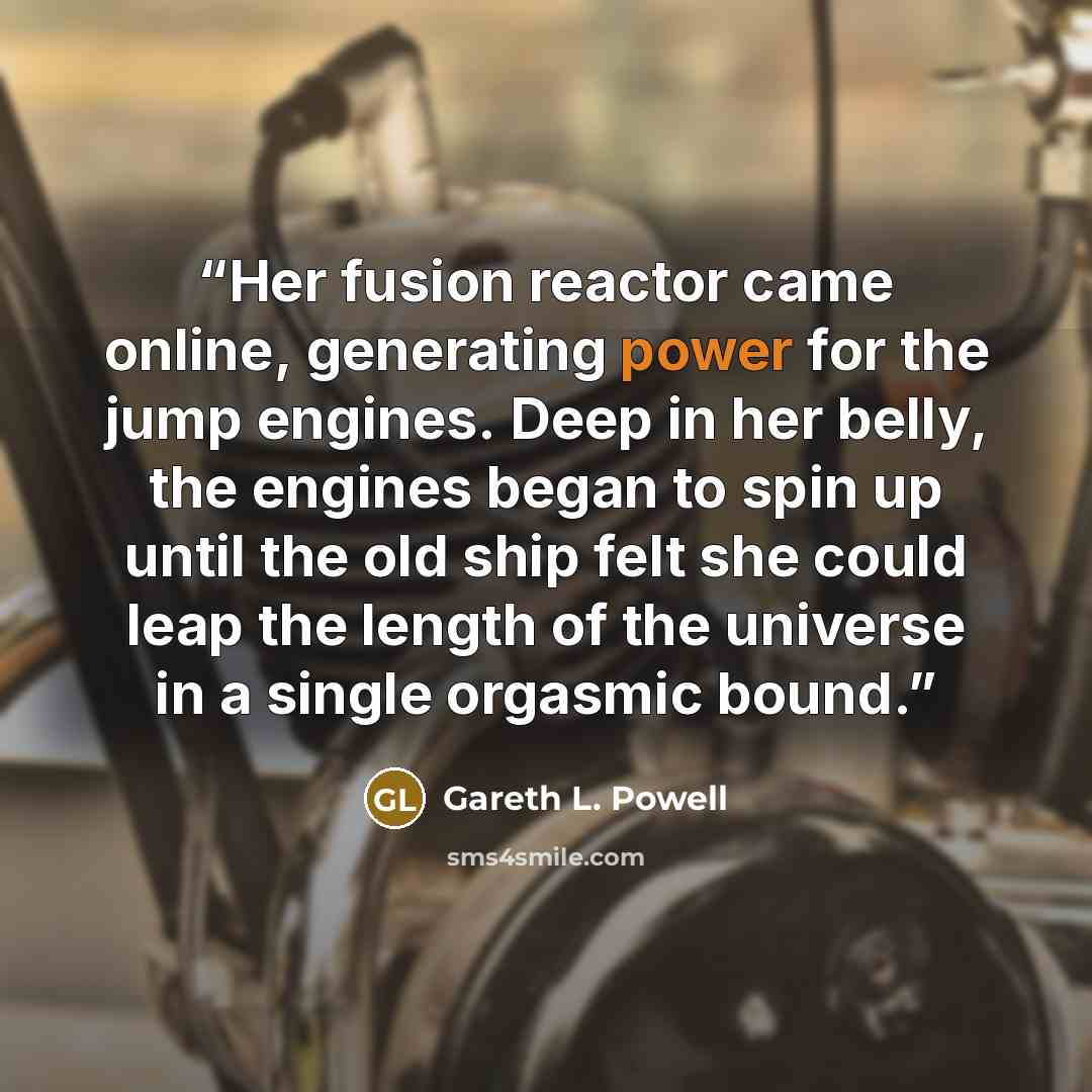 “Her fusion reactor came online, generating power for the jump engines. Deep in her belly, the engines began to spin up until the old ship felt she could leap the length of the universe in a single orgasmic bound.” quote by Gareth L. Powell