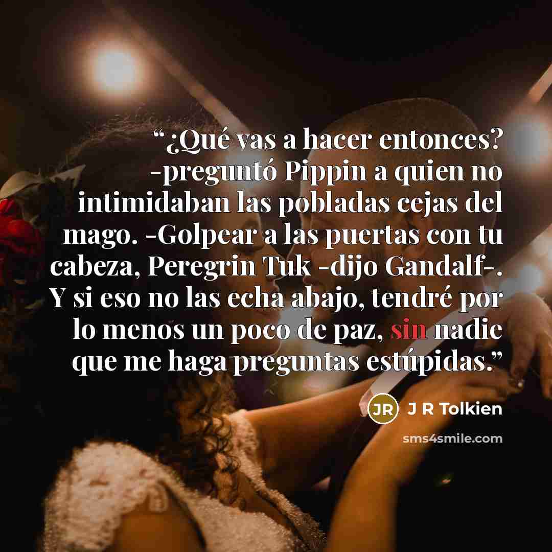 “¿Qué vas a hacer entonces? -preguntó Pippin a quien no intimidaban las pobladas cejas del mago. -Golpear a las puertas con tu cabeza, Peregrin Tuk -dijo Gandalf-. Y si eso no las echa abajo, tendré por lo menos un poco de paz, sin nadie que me haga preguntas estúpidas.” quote by J R Tolkien