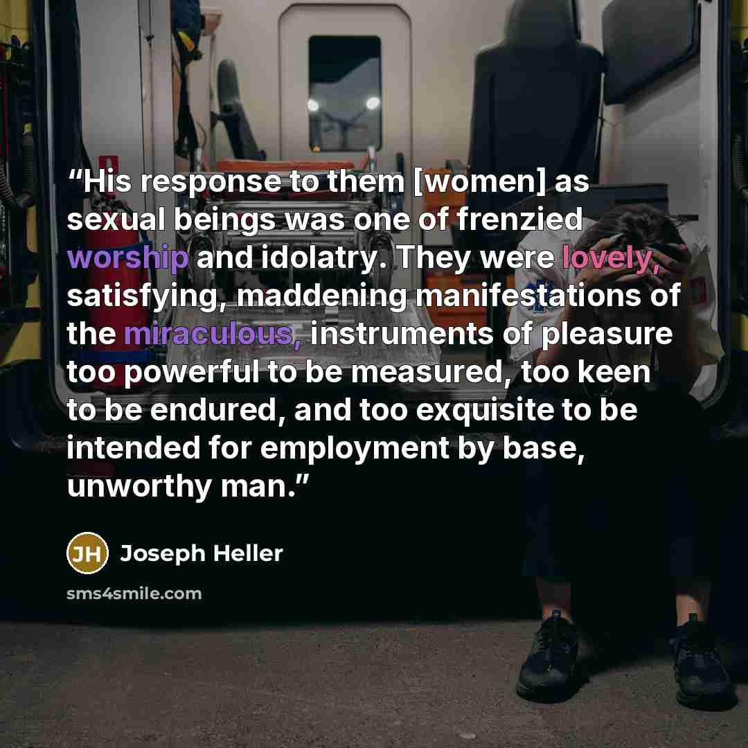 “His response to them [women] as sexual beings was one of frenzied worship and idolatry. They were lovely, satisfying, maddening manifestations of the miraculous, instruments of pleasure too powerful to be measured, too keen to be endured, and too exquisite to be intended for employment by base…” quote by Joseph Heller