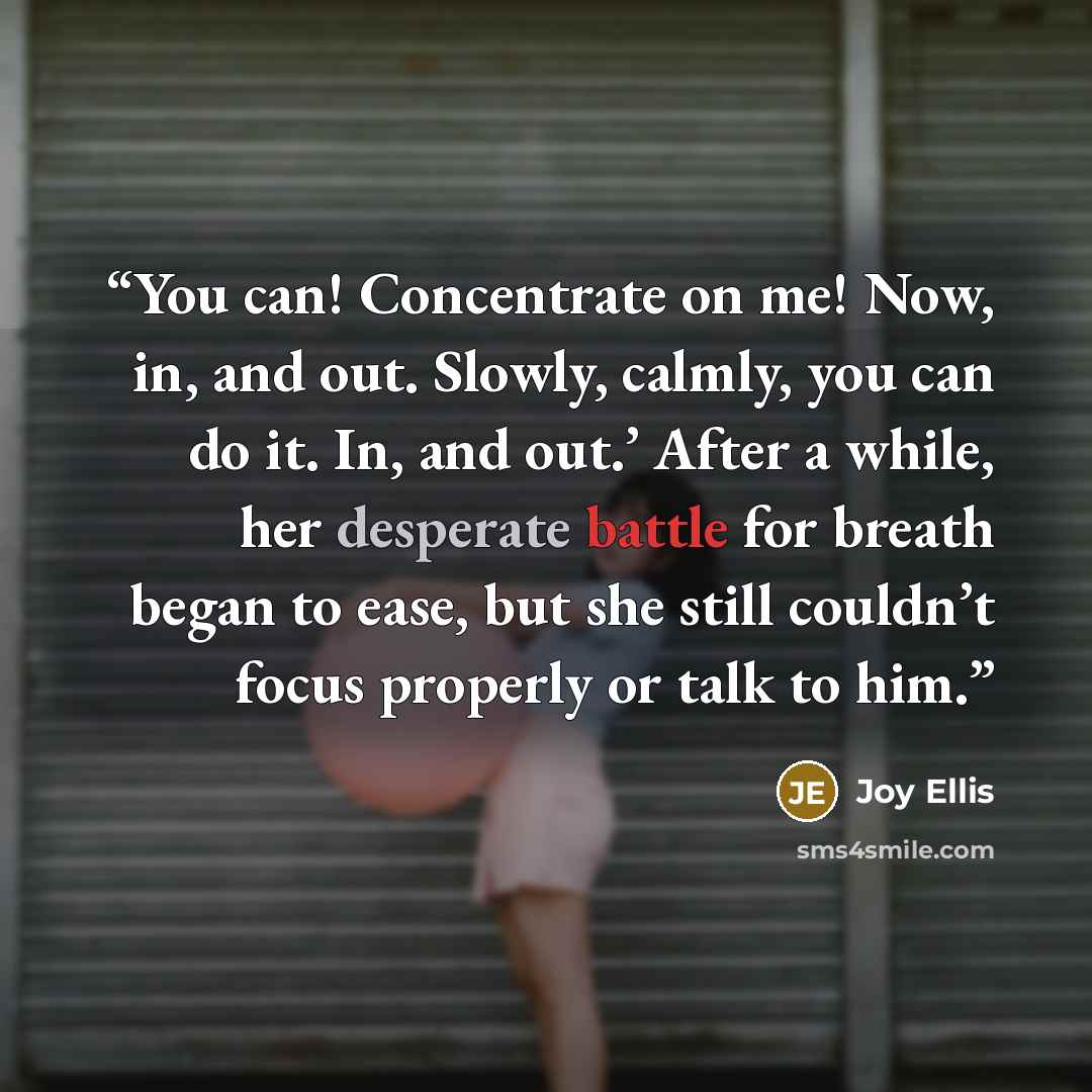 “You can! Concentrate on me! Now, in, and out. Slowly, calmly, you can do it. In, and out.’ After a while, her desperate battle for breath began to ease, but she still couldn’t focus properly or talk to him.” quote by Joy Ellis