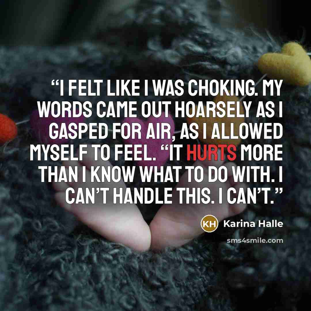 “I felt like I was choking. My words came out hoarsely as I gasped for air, as I allowed myself to feel. “It hurts more than I know what to do with. I can’t handle this. I can’t.” quote by Karina Halle