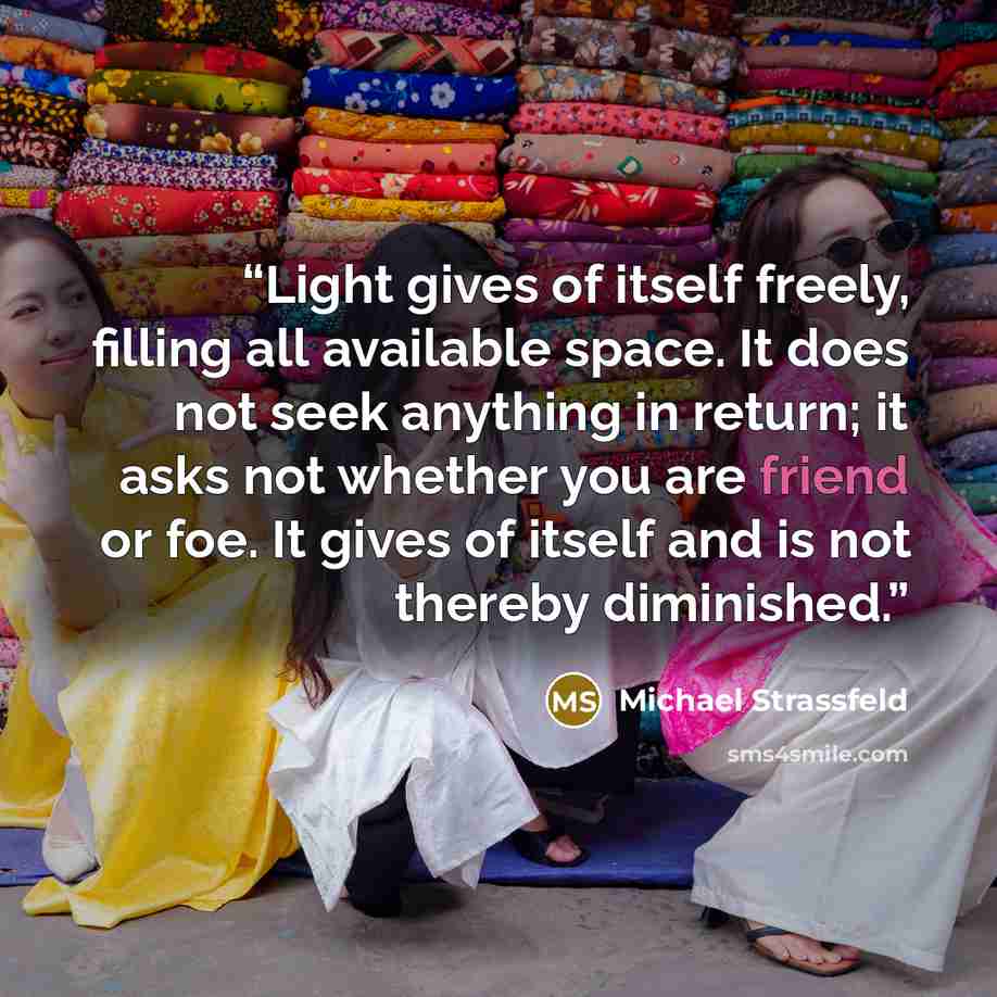“Light gives of itself freely, filling all available space. It does not seek anything in return; it asks not whether you are friend or foe. It gives of itself and is not thereby diminished.” quote by Michael Strassfeld
