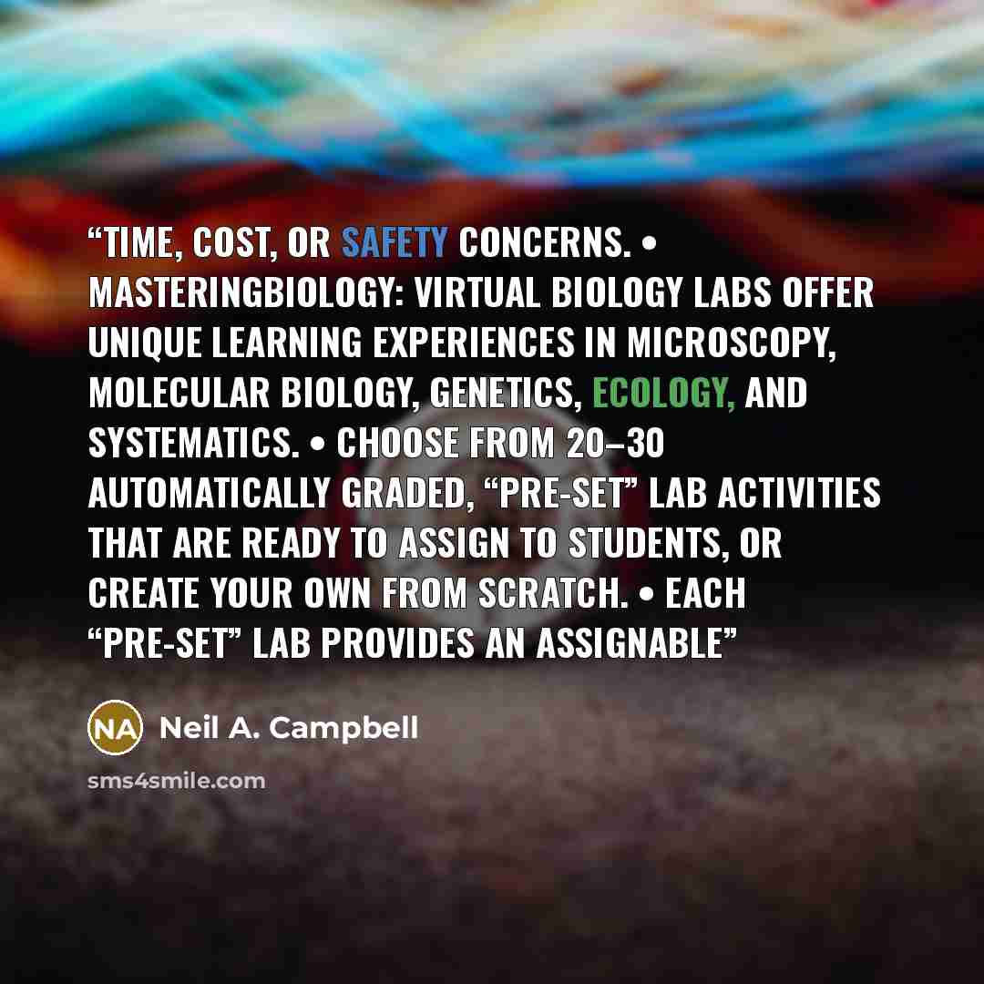 “time, cost, or safety concerns. • MasteringBiology: Virtual Biology Labs offer unique learning experiences in microscopy, molecular biology, genetics, ecology, and systematics. • Choose from 20–30 automatically graded, “pre-set” lab activities that are ready to assign to students, or create your…” quote by Neil A. Campbell