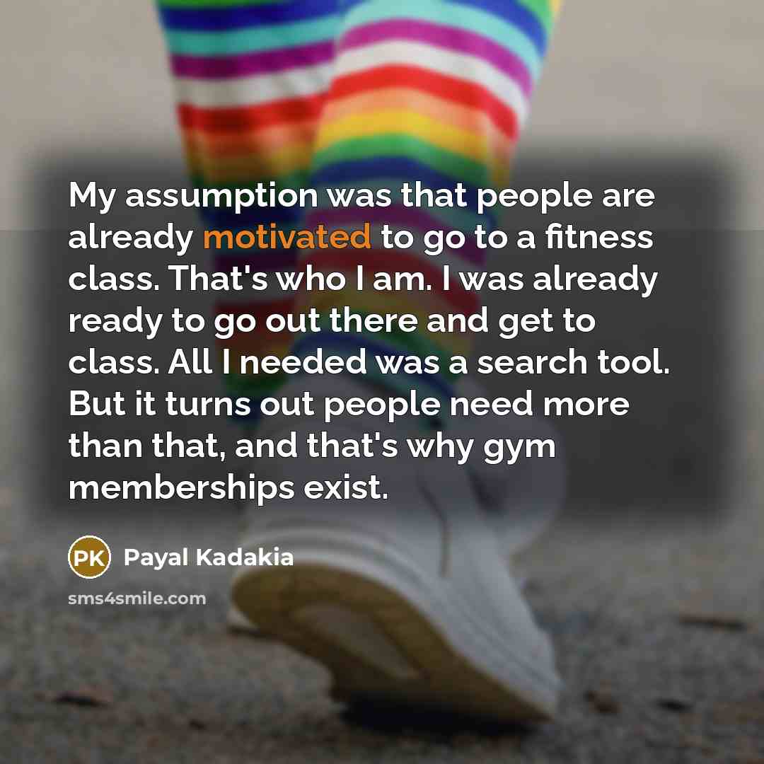“My assumption was that people are already motivated to go to a fitness class. That's who I am. I was already ready to go out there and get to class. All I needed was a search tool. But it turns out people need more than that, and that's why gym memberships exist.” quote by Payal Kadakia